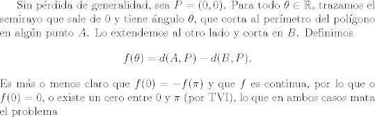 TEX:  Sin prdida de generalidad, sea $P=(0, 0)$. Para todo $\theta \in \mathbb{R}$, trazamos el semirayo que sale de $0$ y tiene ngulo $\theta$, que corta al permetro del polgono en algn punto $A$. Lo extendemos al otro lado y corta en $B$. Definimos<br />$$ f(\theta)=d(A, P)-d(B, P). $$ <br />Es ms o menos claro que $f(0)=-f(\pi)$ y que $f$ es continua, por lo que o $f(0)=0$, o existe un cero entre $0$ y $\pi$ (por TVI), lo que en ambos casos mata el problema<br /><br />