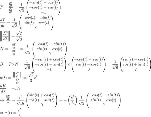 TEX: \noindent $\displaystyle T= \frac{ \frac{dr}{dt}}{\frac{ds}{dt}}= \frac{1}{\sqrt{3}} \begin{pmatrix} -sin(t)+cos(t) \\ -cos(t)-sin(t) \\ -1 \end{pmatrix} \\<br />\frac{dT}{dt} = \frac{1}{\sqrt{3}} \begin{pmatrix} -cos(t)-sin(t) \\ sin(t)-cos(t) \\ {0} \end{pmatrix} \\<br />\left \| \frac{dT}{dt} \right \| =\frac{\sqrt{2}}{ \sqrt{3}} \\<br />N= \frac{ \frac{dT}{dt}}{ \left \| \frac{dT}{dt} \right \| } = \frac{1}{\sqrt{2}} \begin{pmatrix} -cos(t)-sin(t) \\ sin(t)-cos(t) \\ {0} \end{pmatrix} \\<br />B=T \times N = \frac{1}{\sqrt{6}} \begin{pmatrix} -sin(t)+cos(t) \\ -cos(t)-sin(t) \\ -1 \end{pmatrix} \times \begin{pmatrix} -cos(t)-sin(t) \\ sin(t)-cos(t) \\ {0} \end{pmatrix} = \frac{1}{\sqrt{6}} \begin{pmatrix} sin(t) -cos(t) \\ cos(t)+sin(t) \\ 2 \end{pmatrix} \\ <br />\kappa (t) = \frac{ \left \| \frac{dT}{dt} \right \|}{\frac{ds}{dt}} = \frac{\sqrt{2}}{3} e^t \\<br />\frac{dB}{ds} = -\tau N \\<br />\Leftrightarrow \frac{\frac{dB}{dt}}{s'} = \frac{e^t}{\sqrt{18}} \begin{pmatrix} sin(t)+cos(t) \\ cos(t)-sin(t) \\ {0} \end{pmatrix} = -\left ( \frac{e^t}{3} \right ) \frac{1}{\sqrt{2}}  \begin{pmatrix} -cos(t)-sin(t) \\ sin(t)-cos(t) \\ {0} \end{pmatrix} \\<br />\Rightarrow \tau (t) = \frac{e^t}{3}$