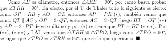 TEX: Como $AB$ es dimetro, entonces $\angle{ARB}=90^{o}$, por tanto basta probar que $\angle{TRH}=90^{o}$. En efecto, por el T. de Thales todo lo siguiente es cierto: como $OP\parallel RB$ y $AO=OB$ entonces $AP=PR$ $(*)$, tambin vemos que como $QT\parallel AO$ y $OP=2\cdot QT$, entonces $AO=2\cdot QT$, luego $HT=OT$ $(**)$ y $AP=2\cdot PT$ de esto ltimo y por $(*)$ se tiene que $PT=RT$ $(***)$. Por $(**)$, $(***)$ y LAL vemos que $\triangle{TRH}\cong \triangle{TPO}$, luego como $\angle{TPO}=90^{o}$, se sigue que $\angle{TPO}=\angle{TRH}=90^{o}$, que es lo que queramos $\blacksquare$