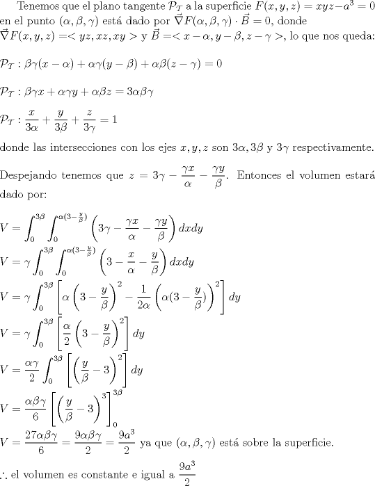 TEX: <br />Tenemos que el plano tangente $\mathcal{P_{T}}$ a la superficie $F(x,y,z)=xyz-a^{3}=0$ en el punto $(\alpha,\beta,\gamma)$ est dado por $\vec{\nabla}F(\alpha ,\beta ,\gamma )\cdot \vec{B}=0$, donde\\ $\vec{\nabla}F(x,y,z)=<yz,xz,xy>$ y $\vec{B}=<x-\alpha ,y-\beta ,z-\gamma >$, lo que nos queda:\\ \\<br />$\mathcal{P_{T}}:\beta \gamma (x-\alpha)+\alpha \gamma (y-\beta)+\alpha \beta (z-\gamma)=0$\\ \\<br />$\mathcal{P_{T}}:\beta \gamma x +\alpha \gamma y + \alpha \beta z=3\alpha \beta \gamma$\\ \\<br />$\mathcal{P_{T}}:\dfrac{x}{3\alpha} +\dfrac{y}{3\beta}+\dfrac{z}{3\gamma}=1$\\ \\<br />donde las intersecciones con los ejes $x,y,z$ son $3\alpha,3\beta$ y $3\gamma$ respectivamente.\\ \\<br />Despejando tenemos que $z=3\gamma-\dfrac{\gamma x}{\alpha}-\dfrac{\gamma y}{\beta}$.<br /> Entonces el volumen estar dado por:\\ \\<br />$V=\displaystyle \int_{0}^{3\beta}\int_{0}^{\alpha(3-\frac{y}{\beta})}\left(3\gamma-\dfrac{\gamma x}{\alpha}-\dfrac{\gamma y}{\beta}\right)dxdy$\\ \\<br />$V=\gamma \displaystyle \int_{0}^{3\beta}\int_{0}^{\alpha(3-\frac{y}{\beta})}\left(3-\dfrac{x}{\alpha}-\dfrac{y}{\beta}\right)dxdy$\\ \\<br />$V=\gamma \displaystyle \int_{0}^{3\beta}\left[ \alpha \left(3-\dfrac{y}{\beta}\right)^{2}-\dfrac{1}{2\alpha}\left( \alpha(3-\frac{y}{\beta})\right)^2 \right]dy$\\ \\<br />$V=\gamma \displaystyle \int_{0}^{3\beta}\left[ \dfrac{\alpha}{2} \left(3-\dfrac{y}{\beta}\right)^{2}\right]dy$\\ \\<br />$V= \dfrac{\alpha \gamma}{2} \displaystyle \int_{0}^{3\beta}\left[ \left(\dfrac{y}{\beta}-3\right)^{2}\right]dy$\\ \\<br />$V= \displaystyle \dfrac{\alpha \beta \gamma}{6} \left[\left( \dfrac{y}{\beta}-3\right)^{3}\right]_{0}^{3\beta}$\\ \\<br />$V=\dfrac{27\alpha \beta \gamma}{6}=\dfrac{9\alpha \beta \gamma}{2}=\dfrac{9a^{3}}{2}$ ya que $(\alpha,\beta,\gamma)$ est sobre la superficie.\\ \\<br />$\therefore$ el volumen es constante e igual a $\dfrac{9a^{3}}{2}$<br />