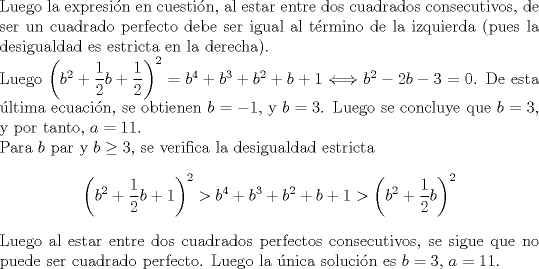 TEX: \noindent<br />Luego la expresin en cuestin, al estar entre dos cuadrados consecutivos, de ser un cuadrado perfecto debe ser igual al trmino de la izquierda (pues la desigualdad es estricta en la derecha).\\<br />Luego $\left(b^2+\displaystyle\frac{1}{2}b+\displaystyle\frac{1}{2}\right)^2= b^4+b^3+b^2+b+1 \Longleftrightarrow b^2-2b-3=0$. De esta ltima ecuacin, se obtienen $b=-1$, y $b=3$. Luego se concluye que $b=3$, y por tanto, $a=11$.\\<br />Para $b$ par y $b\geq 3$, se verifica la desigualdad estricta $$\left(b^2+\displaystyle\frac{1}{2}b+1\right)^2> b^4+b^3+b^2+b+1>\left(b^2+\displaystyle\frac{1}{2}b\right)^2$$ Luego al estar entre dos cuadrados perfectos consecutivos, se sigue que no puede ser cuadrado perfecto.<br />\noindent<br />Luego la nica solucin es $b=3$, $a=11$.<br />