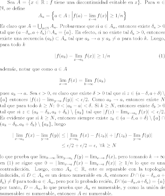 TEX: Sea $A = \{x\in\mathbb{R}:f\text{ tiene una discontinuidad evitable en }x\}$. Para $n\in\mathbb{N}$, se define $$A_n=\left\{a\in A:\left|f(a)-\lim_{x\to a}f(x)\right|\geq 1/n\right\}$$ Es claro que $A=\bigcup_{n\in\mathbb{N}}A_n$. Probaremos que si $a\in A_n$, entonces existe $\delta_a>0$ tal que $(a-\delta_a,a+\delta_a)\cap A_n=\{a\}$. En efecto, si no existe tal $\delta_a>0$, entonces existe una secuencia $(a_k)\subset A_n$ tal que $a_k\to a$ y $a_k\neq a$ para todo $k$. Luego, para todo $k$ <br />\begin{align}\label{eq1}<br />|f(a_k)-\lim_{x\to a_k}f(x)|\geq 1/n<br />\end{align}<br /> adems, notar que como $a\in A$ $$\lim_{x\to a} f(x)=\lim_{k\to\infty}f(a_k)$$ pues $a_k\to a$. Sea $\epsilon>0$, es claro que existe $\delta>0$ tal que si $z\in (a-\delta,a+\delta)\setminus \{a\}$ entonces $|f(z)-\lim_{y\to a}f(y)|<\epsilon/2$. Como $a_k\to a$, entonces existe $N$ tal que para todo $k\geq N$: $0<|a_k-a|<\delta$. Si $k\geq N$, entonces existe $\delta_k>0$ tal que si $z\in (a_k-\delta_k,a_k+\delta_k)\setminus\{a_k\}$ tal que $|f(z)-\lim_{x\to a_k}f(x)|<\epsilon/2$. Es evidente que si $k\geq N$, entonces siempre existe $z_k\in (a-\delta,a+\delta)\setminus \{a\}\cap (a_k-\delta_k,a_k+\delta_k)\setminus\{a_k\}$, luego <br />\begin{align*}<br />     |\lim_{x\to a_k}f(x)-\lim_{y\to a}f(y)| &\leq |\lim_{x\to a_k}f(x)-f(z_k)| + |f(z_k)-\lim_{y\to a}f(y)|\\<br />                                                               &\leq \epsilon/2+\epsilon/2 = \epsilon, \ \forall k\geq N<br />\end{align*}<br />lo que prueba que $\lim_{k\to\infty}\lim_{y\to a_k}f(y) = \lim_{x\to a}f(x)$, pero tomando $k\to\infty$ en (1) se sigue que $0=|\lim_{x\to a}f(x)-\lim_{x\to a}f(x)|\geq 1/n$ lo que es una contradiccin. Luego, como $A_n\subset \mathbb{R}$, este es separable con la topologa inducida, si $D\subset A_n$ es un denso numerable en $A$, entonces $D\cap (a-\delta_a,a+\delta_a)\neq\emptyset$ para todo $a\in A_n$, pero por lo probado recin, $D\cap (a-\delta_a,a+\delta_a) = \{a\}$ por tanto, $D=A_n$, lo que prueba que $A_n$ es numerable, y como la unin de numerables es numerable, entonces $A$ es numerable.<br />