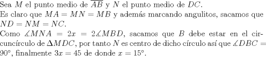 TEX: $ $\\<br />Sea $M$ el punto medio de $\overline{AB}$ y $N$ el punto medio de $DC$.\\<br />Es claro que $MA=MN=MB$ y adem\'as marcando angulitos, sacamos que $ND=NM=NC$.\\<br />Como $\measuredangle MNA=2x=2\measuredangle MBD$, sacamos que $B$ debe estar en el circunc\'irculo de $\Delta MDC$, por tanto $N$ es centro de dicho c\'irculo as\'i que $\measuredangle DBC=90^{\circ}$, finalmente $3x=45$ de donde $x=15^{\circ}$.<br />