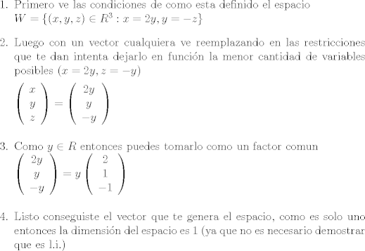 TEX: <br />\begin{enumerate}<br />\item Primero ve las condiciones de como esta definido el espacio \\$W=\lbrace (x,y,z) \in R^{3} : x=2y , y=-z\rbrace$<br />\item Luego con un vector cualquiera ve reemplazando en las restricciones que te dan intenta dejarlo en funcin la menor cantidad de variables posibles $(x=2y, z=-y)$<br /><br />$\left(\begin{array}{c} x \\ y \\ z \end{array}\right) = \left( \begin{array}{c} 2y \\ y \\ -y \end{array} \right)$\\<br />\item Como $y \in R$ entonces puedes tomarlo como un factor comun\\<br />$\left( \begin{array}{c} 2y \\ y \\ -y \end{array} \right) = y \left( \begin{array}{c} 2 \\ 1 \\ -1\end{array} \right)$\\<br />\item Listo conseguiste el vector que te genera el espacio, como es solo uno entonces la dimensin del espacio es 1 (ya que no es necesario demostrar que es l.i.)<br />\end{enumerate}<br />