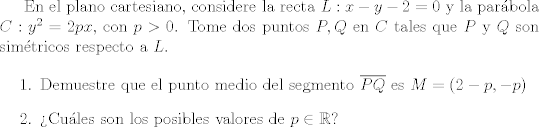 TEX: En el plano cartesiano, considere la recta $L: x-y-2=0$ y la parbola $C: y^2=2px$, con $p>0$. Tome dos puntos $P,Q$ en $C$ tales que $P$ y $Q$ son simtricos respecto a $L$.<br /><br />\begin{enumerate}<br />\item Demuestre que el punto medio del segmento $\overline{PQ}$ es $M=(2-p,-p)$<br />\item Cules son los posibles valores de $p\in \mathbb{R}$?<br />\end{enumerate}<br /><br /><br /><br />