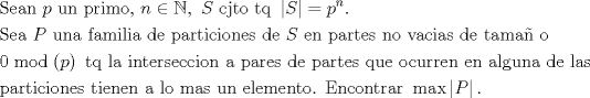 TEX: $$\begin{gathered}<br />  {\text{Sean }}p{\text{ un primo, }}n \in \mathbb{N},{\text{ }}S{\text{ cjto tq }}\left| S \right| = {p^n}.{\text{ }} \hfill \\<br />  {\text{Sea }}P{\text{ una familia de particiones de }}S{\text{ en partes no vacias de tama\~n o }} \hfill \\<br />  0\bmod \left( p \right){\text{ tq la interseccion a pares de partes que ocurren en alguna de las}} \hfill \\<br />  {\text{particiones  tienen a lo mas un elemento. Encontrar }}\max \left| P \right|. \hfill \\ <br />\end{gathered}$$