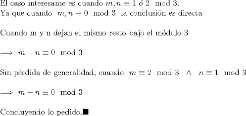 TEX: $ \\$El caso interesante es cuando$ \ m,n \equiv 1 \ \acute{o} \ 2 \mod 3 . \ \ \\ $Ya que cuando$\ \  m,n \equiv 0 \mod 3 \ \ $la conclusin es directa$ \\ \\ $Cuando m y n dejan el mismo resto bajo el mdulo 3$ \  \\ \\ \Longrightarrow \ m-n \equiv 0 \mod 3 \\ \\ $Sin prdida de generalidad, cuando$ \ \ m\equiv 2 \mod 3 \ \ \wedge \ \ n\equiv 1 \mod 3 \\ \\ \Longrightarrow \ m+n \equiv 0 \mod 3 \\ \\ $Concluyendo lo pedido.$\blacksquare  $