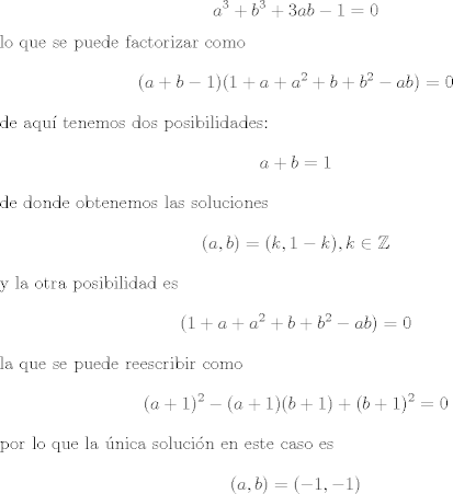 TEX: <br />$$a^3 + b^3 + 3 ab - 1 = 0$$<br />lo que se puede factorizar como<br />$$(a + b - 1)(1 + a + a^2 + b + b^2 - ab) =0$$<br />de aqu tenemos dos posibilidades:<br />$$a + b = 1$$<br />de donde obtenemos las soluciones <br />$$(a, b) = (k, 1- k), k \in \mathbb Z $$<br />y la otra posibilidad es<br />$$(1 + a + a^2 + b + b^2 - ab) =0 $$<br />la que se puede reescribir como<br />$$(a +1)^2 - (a +1)(b +1) + ( b + 1)^2 = 0$$<br />por lo que la nica solucin en este caso es<br />$$(a,b) = (-1,-1)$$<br />