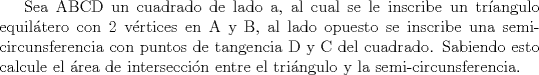 TEX: Sea ABCD un cuadrado de lado a, al cual se le inscribe un trangulo equiltero con 2 vrtices en A y B, al lado opuesto se inscribe una semi-circunsferencia con puntos de tangencia D y C del cuadrado. Sabiendo esto calcule el rea de interseccin entre el tringulo y la semi-circunsferencia.