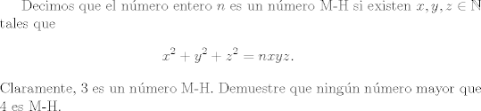 TEX: <br />Decimos que el nmero entero $n$ es un nmero M-H si existen $x, y, z \in \mathbb{N}$ tales que<br />\begin{eqnarray*} x^{2}+y^{2}+z^{2} = nxyz \label{eq}.\end{eqnarray*}<br />Claramente, $3$ es un n\'umero M-H. Demuestre que ningn nmero mayor que $4$ es M-H.<br />