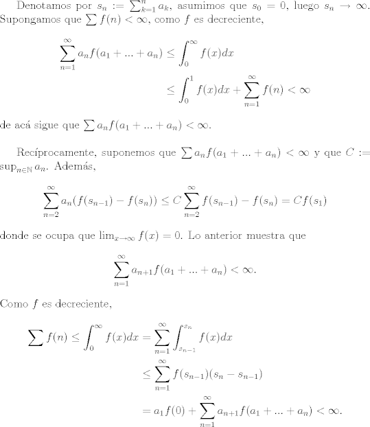 TEX: Denotamos por $s_n := \sum_{k=1}^n a_k$, asumimos que $s_0 = 0$, luego $s_n\to\infty$. Supongamos que $\sum f(n)<\infty$, como $f$ es decreciente,<br />\begin{align*}<br />    \sum_{n=1}^\infty a_n f(a_1 + ...+ a_n) & \leq \int_0^\infty f(x)dx\\<br />&\leq \int_0^1 f(x)dx + \sum_{n=1}^\infty f(n) <\infty<br />\end{align*}<br />de ac sigue que $\sum a_n f(a_1+...+a_n)<\infty$.\\<br /><br />Recprocamente, suponemos que $\sum a_n f(a_1+...+a_n)<\infty$ y que $C := \sup_{n\in\mathbb{N}} a_n$. Adems, <br />\begin{align*}<br />\sum_{n=2}^\infty a_n(f(s_{n-1})-f(s_n))\leq C\sum_{n=2}^\infty f(s_{n-1})-f(s_n) = Cf(s_{1})<br />\end{align*}<br />donde se ocupa que $\lim_{x\to\infty}f(x) = 0$. Lo anterior muestra que $$\sum_{n=1}^\infty a_{n+1}f(a_1+...+a_n)<\infty.$$ Como $f$ es decreciente, <br />\begin{align*}<br />\sum f(n)\leq \int_0^\infty f(x)dx &= \sum_{n=1}^\infty \int_{s_{n-1}}^{s_n} f(x)dx\\<br />&\leq \sum_{n=1}^\infty f(s_{n-1})(s_n-s_{n-1})\\<br />& = a_1f(0) + \sum_{n=1}^\infty a_{n+1}f(a_1+...+a_n)<\infty.<br />\end{align*}<br />  