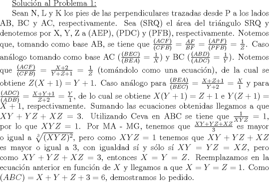 TEX: <br /><br />\underline{Solucin al Problema 1:}<br /><br />Sean N, L y K los pies de las perpendiculares trazadas desde P a los lados AB, BC y AC, respectivamente. Sea (SRQ) el rea del tringulo SRQ y denotemos por X, Y, Z a (AEP), (PDC) y (PFB), respectivamente.<br />Notemos que, tomando como base AB, se tiene que $\frac{(ACF)}{(CFB)}$ = $\frac{AF}{BF}$ = $\frac{(APF)}{(PFB)}$ = $\frac{1}{Z}$. Caso anlogo tomando como base AC ($\frac{(BEC)}{(BEA)}$ = $\frac{1}{X}$) y BC ($\frac{(ABD)}{(ADC)}$ = $\frac{1}{Y}$).<br />Notemos que $\frac{(ACF)}{(CFB)}$ = $\frac{X+2}{Y+Z+1}$ = $\frac{1}{Z}$ (tomndolo como una ecuacin), de la cual se obtiene $Z(X+1) = Y+1$. Caso anlogo para $\frac{(BEA)}{(BEC)}$ = $\frac{X+Z+1}{Y+2}$ = $\frac{X}{1}$ y para $\frac{(ADC)}{(ADB)}$ = $\frac{X+Y+1}{Z+2}$ = $\frac{Y}{1}$, de lo cual se obtiene $X(Y+1) = Z+1$ e $Y(Z+1) = X+1$, respectivamente. Sumando las ecuaciones obtenidas llegamos a que $XY+YZ+XZ = 3$. Utilizando Ceva en ABC se tiene que $\frac{1}{XYZ}$ = $1$, por lo que $XYZ = 1$. Por MA - MG, tenemos que $\frac{XY+YZ+XZ}{3}$ es mayor o igual a $\sqrt[3]{(XYZ)^2}$, pero como $XYZ = 1$ tenemos que $XY+YZ+XZ$ es mayor o igual a 3, con igualdad s y slo s $XY = YZ = XZ$, pero como $XY+YZ+XZ = 3$, entonces $X = Y = Z$. Reemplazamos en la ecuacin anterior en funcin de $X$ y llegamos a que $X = Y = Z = 1$. Como $(ABC) = X+Y+Z+3 = 6$, demostramos lo pedido.<br /><br /><br /><br /><br /><br /><br />