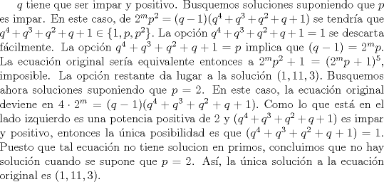 TEX: $q$ tiene que ser impar y positivo. Busquemos soluciones suponiendo que $p$ es impar. En este caso, de $2^{m}p^{2} = (q-1)(q^{4}+q^{3}+q^{2}+q+1)$ se tendra que $q^{4}+q^{3}+q^{2}+q+1\in \{1, p, p^{2}\}.$ La opcin $q^{4}+q^{3}+q^{2}+q+1=1$ se descarta fcilmente. La opcin $q^{4}+q^{3}+q^{2}+q+1=p$ implica que $(q-1)=2^{m}p$. La ecuacin original sera equivalente entonces a $2^{m}p^{2}+1 = (2^{m}p+1)^{5}$, imposible. La opcin restante da lugar a la solucin $(1,  11, 3).$ Busquemos ahora soluciones suponiendo que $p=  2$. En este caso, la ecuacin original deviene en $4\cdot 2^{m} = (q-1)(q^{4}+q^{3}+q^{2}+q+1).$ Como lo que est en el lado izquierdo es una potencia positiva de $2$ y $(q^{4}+q^{3}+q^{2}+q+1)$ es impar y positivo, entonces la nica posibilidad es que $(q^{4}+q^{3}+q^{2}+q+1)=1$. Puesto que tal ecuacin no tiene solucion en primos, concluimos que no hay solucin cuando se supone que $p=2$. As, la nica solucin a la ecuacin original es $(1,  11, 3).$ 