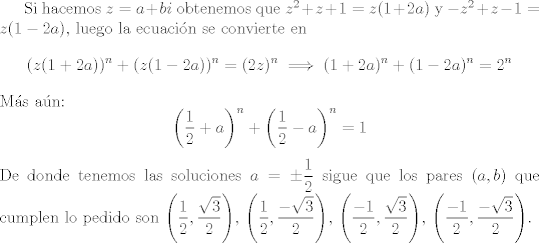 TEX: Si hacemos $z=a+bi$ obtenemos que $z^2+z+1=z(1+2a)$ y $-z^2+z-1=z(1-2a)$, luego la ecuacin se convierte en $$(z(1+2a))^n + (z(1-2a))^n = (2z)^n\implies (1+2a)^n+(1-2a)^n=2^n$$ Ms an: $$\left(\dfrac{1}{2}+a\right)^n+\left(\dfrac{1}{2}-a\right)^n=1$$ De donde tenemos las soluciones $a=\pm\dfrac{1}{2}$ sigue que los pares $(a,b)$ que cumplen lo pedido son $\left(\dfrac{1}{2}, \dfrac{\sqrt{3}}{2}\right)$,  $\left(\dfrac{1}{2}, \dfrac{-\sqrt{3}}{2}\right)$,  $\left(\dfrac{-1}{2}, \dfrac{\sqrt{3}}{2}\right)$,  $\left(\dfrac{-1}{2}, \dfrac{-\sqrt{3}}{2}\right)$.