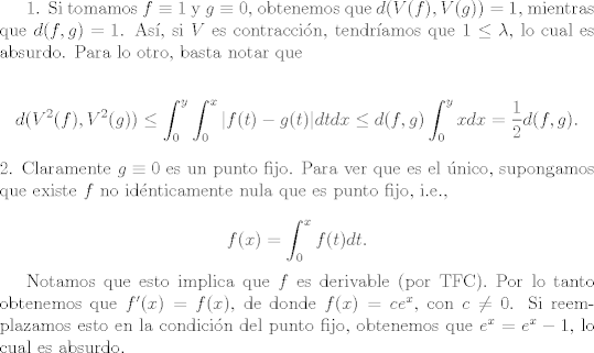 TEX: <br />1. Si tomamos $f \equiv 1$ y $g \equiv 0$, obtenemos que $d(V(f),V(g))=1$, mientras que $d(f,g)=1$. As, si $V$ es contraccin, tendramos que $1 \leq \lambda$, lo cual es absurdo. Para lo otro, basta notar que<br /><br />$$  d(V^{2}(f),V^{2}(g))\leq  \int_{0}^{y} \int_{0}^{x} |f(t)-g(t)|dtdx \leq d(f,g) \int_{0}^{y}xdx=\frac{1}{2}d(f,g). $$<br />2. Claramente $g \equiv 0$ es un punto fijo. Para ver que es el nico, supongamos que existe $f$ no idnticamente nula que es punto fijo, i.e., <br /><br />$$f(x)=\int_{0}^{x}f(t)dt.$$<br /><br />Notamos que esto implica que $f$ es derivable (por TFC). Por lo tanto obtenemos que $f'(x)=f(x)$, de donde $f(x)=ce^{x}$, con $c \neq 0$. Si reemplazamos esto en la condicin del punto fijo, obtenemos que $e^{x}=e^{x}-1$, lo cual es absurdo.<br />