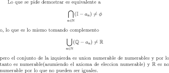 TEX: Lo que se pide demostrar es equivalente a <br />$$\bigcap_{n\in \mathbb N}(\mathbb I - a_n) \not= \phi$$<br />o, lo que es lo mismo tomando complemento<br />$$\bigcup_{n\in \mathbb N}(\mathbb Q - a_n) \not= \mathbb R$$<br />pero el conjunto de la izquierda es union numerable de numerables y por lo tanto es numerable(asumiendo el axioma de eleccion numerable) y $\mathbb R$ es no numerable por lo que no pueden ser iguales.<br />