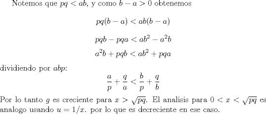 TEX: Notemos que $pq<ab$, y como $b-a>0$ obtenemos $$pq(b-a)<ab(b-a)$$<br />$$pqb-pqa<ab^2-a^2b$$<br />$$a^2b+pqb<ab^2+pqa$$<br />dividiendo por $abp$:<br />$$ \frac ap+ \frac qa < \frac bp + \frac qb$$<br />Por lo tanto $g$ es creciente para $x>\sqrt{pq}$. El analisis para $0<x<\sqrt{pq}$ es analogo usando $u=1/x$. por lo que es decreciente en ese caso.