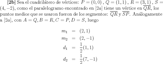 TEX: \textbf{[2b]} Sea el cuadril\'atero de v\'ertices: $P = (0,0)\,,\, Q =(1,1)\,,\, R = (3,1)\,,\, S = (4,-2)$, como el paralelogramo encontrado en $[2a]$ tiene un v\'ertice en $\overline{QR}$, los puntos medios que se usaron fueron de los segmentos: $\overline{QR}$ y $\overline{SP}$. An\'alogamente a $[2a]$, con $A = Q, B= R, C = P, D=S$, luego \begin{eqnarray*}m_1 &=& (2,1)\\m_2 &=& (2,-1)\\d_1 &=& \frac{1}{2}(1,1)\\d_2 &=& \frac{1}{2}(7,-1) \end{eqnarray*} 