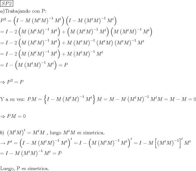 TEX: % MathType!MTEF!2!1!+-<br />% feaagaart1ev2aaatCvAUfeBSjuyZL2yd9gzLbvyNv2CaerbuLwBLn<br />% hiov2DGi1BTfMBaeXatLxBI9gBaerbd9wDYLwzYbItLDharqqtubsr<br />% 4rNCHbGeaGqiVu0Je9sqqrpepC0xbbL8F4rqqrFfpeea0xe9Lq-Jc9<br />% vqaqpepm0xbba9pwe9Q8fs0-yqaqpepae9pg0FirpepeKkFr0xfr-x<br />% fr-xb9adbaqaaeGaciGaaiaabeqaamaabaabaaGceaqabeaadaqjEa<br />% qaaiaadofacaWGqbGaaGOmaaaaaeaacaWGHbGaaiykaiaabsfacaqG<br />% YbGaaeyyaiaabkgacaqGHbGaaeOAaiaabggacaqGUbGaaeizaiaab+<br />% gacaqGGaGaae4yaiaab+gacaqGUbGaaeiiaiaabcfacaqG6aaabaGa<br />% amiuamaaCaaaleqabaGaaGOmaaaakiabg2da9maabmaabaGaamysai<br />% abgkHiTiaad2eadaqadaqaaiaad2eadaahaaWcbeqaaiaadshaaaGc<br />% caWGnbaacaGLOaGaayzkaaWaaWbaaSqabeaacqGHsislcaaIXaaaaO<br />% GaamytamaaCaaaleqabaGaamiDaaaaaOGaayjkaiaawMcaamaabmaa<br />% baGaamysaiabgkHiTiaad2eadaqadaqaaiaad2eadaahaaWcbeqaai<br />% aadshaaaGccaWGnbaacaGLOaGaayzkaaWaaWbaaSqabeaacqGHsisl<br />% caaIXaaaaOGaamytamaaCaaaleqabaGaamiDaaaaaOGaayjkaiaawM<br />% caaaqaaiabg2da9iaadMeacqGHsislcaaIYaWaaeWaaeaacaWGnbWa<br />% aeWaaeaacaWGnbWaaWbaaSqabeaacaWG0baaaOGaamytaaGaayjkai<br />% aawMcaamaaCaaaleqabaGaeyOeI0IaaGymaaaakiaad2eadaahaaWc<br />% beqaaiaadshaaaaakiaawIcacaGLPaaacqGHRaWkdaqadaqaaiaad2<br />% eadaqadaqaaiaad2eadaahaaWcbeqaaiaadshaaaGccaWGnbaacaGL<br />% OaGaayzkaaWaaWbaaSqabeaacqGHsislcaaIXaaaaOGaamytamaaCa<br />% aaleqabaGaamiDaaaaaOGaayjkaiaawMcaamaabmaabaGaamytamaa<br />% bmaabaGaamytamaaCaaaleqabaGaamiDaaaakiaad2eaaiaawIcaca<br />% GLPaaadaahaaWcbeqaaiabgkHiTiaaigdaaaGccaWGnbWaaWbaaSqa<br />% beaacaWG0baaaaGccaGLOaGaayzkaaaabaGaeyypa0Jaamysaiabgk<br />% HiTiaaikdadaqadaqaaiaad2eadaqadaqaaiaad2eadaahaaWcbeqa<br />% aiaadshaaaGccaWGnbaacaGLOaGaayzkaaWaaWbaaSqabeaacqGHsi<br />% slcaaIXaaaaOGaamytamaaCaaaleqabaGaamiDaaaaaOGaayjkaiaa<br />% wMcaaiabgUcaRiaad2eadaqadaqaaiaad2eadaahaaWcbeqaaiaads<br />% haaaGccaWGnbaacaGLOaGaayzkaaWaaWbaaSqabeaacqGHsislcaaI<br />% XaaaaOWaaeWaaeaacaWGnbWaaWbaaSqabeaacaWG0baaaOGaamytaa<br />% GaayjkaiaawMcaamaabmaabaGaamytamaaCaaaleqabaGaamiDaaaa<br />% kiaad2eaaiaawIcacaGLPaaadaahaaWcbeqaaiabgkHiTiaaigdaaa<br />% GccaWGnbWaaWbaaSqabeaacaWG0baaaaGcbaGaeyypa0Jaamysaiab<br />% gkHiTiaaikdadaqadaqaaiaad2eadaqadaqaaiaad2eadaahaaWcbe<br />% qaaiaadshaaaGccaWGnbaacaGLOaGaayzkaaWaaWbaaSqabeaacqGH<br />% sislcaaIXaaaaOGaamytamaaCaaaleqabaGaamiDaaaaaOGaayjkai<br />% aawMcaaiabgUcaRiaad2eadaqadaqaaiaad2eadaahaaWcbeqaaiaa<br />% dshaaaGccaWGnbaacaGLOaGaayzkaaWaaWbaaSqabeaacqGHsislca<br />% aIXaaaaOGaamytamaaCaaaleqabaGaamiDaaaaaOqaaiabg2da9iaa<br />% dMeacqGHsisldaqadaqaaiaad2eadaqadaqaaiaad2eadaahaaWcbe<br />% qaaiaadshaaaGccaWGnbaacaGLOaGaayzkaaWaaWbaaSqabeaacqGH<br />% sislcaaIXaaaaOGaamytamaaCaaaleqabaGaamiDaaaaaOGaayjkai<br />% aawMcaaiabg2da9iaadcfaaeaaaeaacqGHshI3caWGqbWaaWbaaSqa<br />% beaacaaIYaaaaOGaeyypa0JaamiuaaqaaaqaaiaabMfacaqGGaGaae<br />% yyaiaabccacaqGZbGaaeyDaiaabccacaqG2bGaaeyzaiaabQhacaqG<br />% 6aGaaeiiaiaadcfacaWGnbGaeyypa0ZaaiWaaeaacaWGjbGaeyOeI0<br />% IaamytamaabmaabaGaamytamaaCaaaleqabaGaamiDaaaakiaad2ea<br />% aiaawIcacaGLPaaadaahaaWcbeqaaiabgkHiTiaaigdaaaGccaWGnb<br />% WaaWbaaSqabeaacaWG0baaaaGccaGL7bGaayzFaaGaamytaiabg2da<br />% 9iaad2eacqGHsislcaWGnbWaaeWaaeaacaWGnbWaaWbaaSqabeaaca<br />% WG0baaaOGaamytaaGaayjkaiaawMcaamaaCaaaleqabaGaeyOeI0Ia<br />% aGymaaaakiaad2eadaahaaWcbeqaaiaadshaaaGccaWGnbGaeyypa0<br />% JaamytaiabgkHiTiaad2eacqGH9aqpcaaIWaaabaaabaGaeyO0H4Ta<br />% amiuaiaad2eacqGH9aqpcaaIWaaabaaabaGaamOyaiaacMcacaqGGa<br />% WaaeWaaeaacaWGnbWaaWbaaSqabeaacaWG0baaaOGaamytaaGaayjk<br />% aiaawMcaamaaCaaaleqabaGaamiDaaaakiabg2da9iaad2eadaahaa<br />% WcbeqaaiaadshaaaGccaWGnbGaaeiiaiaabYcacaqGGaGaaeiBaiaa<br />% bwhacaqGLbGaae4zaiaab+gacaqGGaGaamytamaaCaaaleqabaGaam<br />% iDaaaakiaad2eacaqGGaGaaeyzaiaabohacaqGGaGaae4CaiaabMga<br />% caqGTbGaaeyzaiaabshacaqGYbGaaeyAaiaabogacaqGHbGaaeOlaa<br />% qaaiabgkziUkaadcfadaahaaWcbeqaaiaadshaaaGccqGH9aqpdaqa<br />% daqaaiaadMeacqGHsislcaWGnbWaaeWaaeaacaWGnbWaaWbaaSqabe<br />% aacaWG0baaaOGaamytaaGaayjkaiaawMcaamaaCaaaleqabaGaeyOe<br />% I0IaaGymaaaakiaad2eadaahaaWcbeqaaiaadshaaaaakiaawIcaca<br />% GLPaaadaahaaWcbeqaaiaadshaaaGccqGH9aqpcaWGjbGaeyOeI0Ya<br />% aeWaaeaacaWGnbWaaeWaaeaacaWGnbWaaWbaaSqabeaacaWG0baaaO<br />% GaamytaaGaayjkaiaawMcaamaaCaaaleqabaGaeyOeI0IaaGymaaaa<br />% kiaad2eadaahaaWcbeqaaiaadshaaaaakiaawIcacaGLPaaadaahaa<br />% WcbeqaaiaadshaaaGccqGH9aqpcaWGjbGaeyOeI0Iaamytamaadmaa<br />% baWaaeWaaeaacaWGnbWaaWbaaSqabeaacaWG0baaaOGaamytaaGaay<br />% jkaiaawMcaamaaCaaaleqabaGaeyOeI0IaaGymaaaaaOGaay5waiaa<br />% w2faamaaCaaaleqabaGaamiDaaaakiaad2eadaahaaWcbeqaaiaads<br />% haaaaakeaacqGH9aqpcaWGjbGaeyOeI0IaamytamaabmaabaGaamyt<br />% amaaCaaaleqabaGaamiDaaaakiaad2eaaiaawIcacaGLPaaadaahaa<br />% WcbeqaaiabgkHiTiaaigdaaaGccaWGnbWaaWbaaSqabeaacaWG0baa<br />% aOGaeyypa0JaamiuaaqaaaqaaiaabYeacaqG1bGaaeyzaiaabEgaca<br />% qGVbGaaeilaiaabccacaqGqbGaaeiiaiaabwgacaqGZbGaaeiiaiaa<br />% bohacaqGPbGaaeyBaiaabwgacaqG0bGaaeOCaiaabMgacaqGJbGaae<br />% yyaiaab6caaaaa!7CF7!<br />\[<br />\begin{gathered}<br />  \boxed{SP2} \hfill \\<br />  a){\text{Trabajando con P:}} \hfill \\<br />  P^2  = \left( {I - M\left( {M^t M} \right)^{ - 1} M^t } \right)\left( {I - M\left( {M^t M} \right)^{ - 1} M^t } \right) \hfill \\<br />   = I - 2\left( {M\left( {M^t M} \right)^{ - 1} M^t } \right) + \left( {M\left( {M^t M} \right)^{ - 1} M^t } \right)\left( {M\left( {M^t M} \right)^{ - 1} M^t } \right) \hfill \\<br />   = I - 2\left( {M\left( {M^t M} \right)^{ - 1} M^t } \right) + M\left( {M^t M} \right)^{ - 1} \left( {M^t M} \right)\left( {M^t M} \right)^{ - 1} M^t  \hfill \\<br />   = I - 2\left( {M\left( {M^t M} \right)^{ - 1} M^t } \right) + M\left( {M^t M} \right)^{ - 1} M^t  \hfill \\<br />   = I - \left( {M\left( {M^t M} \right)^{ - 1} M^t } \right) = P \hfill \\<br />   \hfill \\<br />   \Rightarrow P^2  = P \hfill \\<br />   \hfill \\<br />  {\text{Y a su vez: }}PM = \left\{ {I - M\left( {M^t M} \right)^{ - 1} M^t } \right\}M = M - M\left( {M^t M} \right)^{ - 1} M^t M = M - M = 0 \hfill \\<br />   \hfill \\<br />   \Rightarrow PM = 0 \hfill \\<br />   \hfill \\<br />  b){\text{ }}\left( {M^t M} \right)^t  = M^t M{\text{ }}{\text{, luego }}M^t M{\text{ es simetrica}}{\text{.}} \hfill \\<br />   \to P^t  = \left( {I - M\left( {M^t M} \right)^{ - 1} M^t } \right)^t  = I - \left( {M\left( {M^t M} \right)^{ - 1} M^t } \right)^t  = I - M\left[ {\left( {M^t M} \right)^{ - 1} } \right]^t M^t  \hfill \\<br />   = I - M\left( {M^t M} \right)^{ - 1} M^t  = P \hfill \\<br />   \hfill \\<br />  {\text{Luego}}{\text{, P es simetrica}}{\text{.}} \hfill \\ <br />\end{gathered} <br />\]