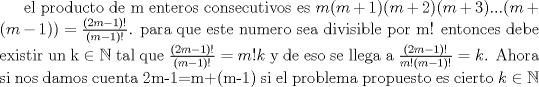 TEX: el producto de m enteros consecutivos es $m(m+1)(m+2)(m+3)...(m+(m-1))=\frac{(2m-1)!}{(m-1)!}$.<br />para que este numero sea divisible por m! entonces debe existir un k $\in \mathbb{N}$ tal que $\frac{(2m-1)!}{(m-1)!}=m!k$ y de eso se llega a $\frac{(2m-1)!}{m!(m-1)!}=k$. Ahora si nos damos cuenta 2m-1=m+(m-1) si el problema propuesto es cierto $k \in \mathbb{N}$ 