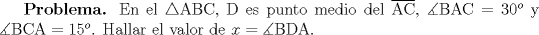 TEX: \textbf{Problema.} En el $\triangle$ABC, D es punto medio del $\overline{\text{AC}}$, $\measuredangle\text{BAC}=30^o$ y $\measuredangle \text{BCA}=15^o$. Hallar el valor de $x=\measuredangle\text{BDA}$.