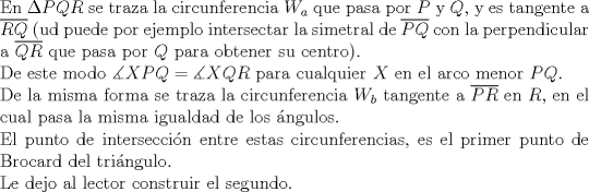 TEX: $ $\\<br />En $\Delta PQR$ se traza la circunferencia $W_{a}$ que pasa por $P$ y $Q$, y es tangente a $\overline{RQ}$ (ud puede por ejemplo intersectar la simetral de $\overline{PQ}$ con la perpendicular a $\overline{QR}$ que pasa por $Q$ para obtener su centro).\\<br />De este modo $\measuredangle XPQ=\measuredangle XQR$ para cualquier $X$ en el arco menor $PQ$.\\<br />De la misma forma se traza la circunferencia $W_{b}$ tangente a $\overline{PR}$ en $R$, en el cual pasa la misma igualdad de los \'angulos.\\<br />El punto de intersecci\'on entre estas circunferencias, es el primer punto de Brocard del tri\'angulo.\\<br />Le dejo al lector construir el segundo.