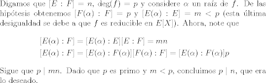 TEX: \noindent Digamos que $[E:F] = n$, $\text{deg}(f) = p$ y considere $\alpha$ un raz de $f$. De las hiptesis obtenemos $[F(\alpha):F] = p$ y $[E(\alpha):E] = m <p$ (esta ltima desigualdad se debe a que $f$ es reducible en $E[X]$). Ahora, note que<br />\begin{align*}<br />[E(\alpha):F] &= [E(\alpha):E][E:F] = mn \\<br />[E(\alpha):F] &= [E(\alpha):F(\alpha)][F(\alpha):F] = [E(\alpha):F(\alpha)]p<br />\end{align*}<br />\noindent Sigue que $p \mid mn$. Dado que $p$ es primo y $m<p$, concluimos $p\mid n$, que era lo deseado. <br />