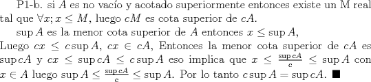 TEX: P1-b. si $A$ es no vaco y acotado superiormente entonces existe un M real tal que $\forall x;   x\leq M $, luego <br />$cM$ es cota superior de $cA$.<br /><br /> $\sup{A}$ es la menor cota superior de $A$ entonces  $ x \leq \sup{A}$, \\ Luego $ cx \leq c \sup{A}$, $cx \in cA $, Entonces la menor cota superior de $cA$ es $\sup{cA} $ y $ cx \leq \sup{cA} \leq c\sup{A}$ eso implica que  $ x \leq \frac{\sup{cA}}{c} \leq \sup{A}$  con $x \in A$ luego   $ \sup{A} \leq \frac{\sup{cA}}{c} \leq \sup{A}$. Por lo tanto $c\sup{A}=\sup{cA}$. $\blacksquare$  