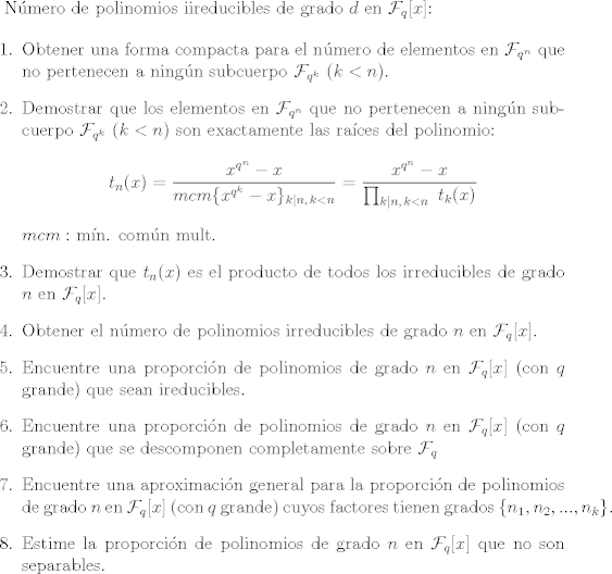 TEX: <br />N\'umero de polinomios iireducibles de grado $d$ en $\mathcal{F}_q[x]$:<br /><br />\begin{enumerate}<br /><br />\item Obtener una forma compacta para el n\'umero de elementos en $\mathcal{F}_{q^n}$ que no pertenecen a ning\'un subcuerpo $\mathcal{F}_{q^k}$ ($k<n$).<br /><br />\item Demostrar que los elementos en $\mathcal{F}_{q^n}$ que no pertenecen a ning\'un subcuerpo $\mathcal{F}_{q^k}$ $(k<n)$ son exactamente las ra\'ices del polinomio: $$ t_n(x)=\dfrac{x^{q^n}-x}{mcm\{x^{q^k}-x\}_{k|n,\,k<n}}=\dfrac{x^{q^n}-x}{\prod_{k|n,\,k<n}\, \, t_k(x)} $$<br />$mcm:$ m\'in. com\'un mult.<br /><br />\item Demostrar que $t_n(x)$ es el producto de todos los irreducibles de grado $n$ en $\mathcal{F}_q[x].$<br /><br />\item Obtener el n\'umero de polinomios irreducibles de grado $n$ en $\mathcal{F}_q[x]$.<br /><br />\item Encuentre una proporci\'on de polinomios de grado $n$ en $\mathcal{F}_q[x]$ (con $q$ grande) que sean ireducibles.<br /><br />\item Encuentre una proporci\'on de polinomios de grado $n$ en $\mathcal{F}_q[x]$ (con $q$ grande) que se descomponen completamente sobre $\mathcal{F}_q$<br /><br />\item Encuentre una aproximaci\'on general para la proporci\'on de polinomios de grado $n$ en $\mathcal{F}_q[x]$ (con $q$ grande) cuyos factores tienen grados $\{n_1,n_2,...,n_k\}.$<br /><br />\item Estime la proporci\'on de polinomios de grado $n$ en $\mathcal{F}_q[x]$ que no son separables.<br />\end{enumerate}<br /><br />