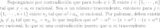 TEX: Supongamos por contradiccin que para todo $x\in \mathbb R$ existe $i\in\{1,\cdots,n\}$ tal que $x + a_i$ es racional.<br />Sea $\alpha$ un nmero trascendente, entonces para $j\in \{1,\cdots, n + 1\}$ existe $n_j$ tal que <br />$\alpha^j + a_{n_j}$ es racional.<br />Por palomar, deben existir $j_1\not = j_2$ tal que $n_{j_1} = n_{j_2}$ lo que implica que $\alpha^{j_1} - \alpha^{j_2} = (x + \alpha^{j_1}) - (x + \alpha^{j_2})$ es racional, lo que es una contradiccin puesto que $\alpha$ es trascendente.