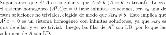 TEX:  \noindent Supongamos que $A^TA$ es singular y que $A\neq\theta$ ($A=\theta$ es trivial). Luego, el sistema homogneo $(A^TA)x=0$ tiene infinitas soluciones, sea $x_0$ una de estas soluciones no triviales, elegida de modo que $Ax_0\neq\theta$. Esto implica que $A^Tx=0$ es un sistema homogneo con infinitas soluciones, ya que $Ax_0$ es una de ellas, y es no trivial.  Luego, las filas de $A^T$ son LD, por lo que las columnas de $A$ son LD.