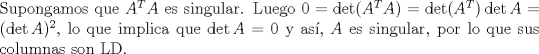 TEX:  \noindent Supongamos que $A^TA$ es singular. Luego $0=\det (A^T A)=\det (A^T)\det A=(\det A)^2$, lo que implica que $\det A=0$ y as, $A$ es singular, por lo que sus columnas son LD.