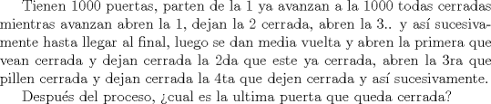 TEX: Tienen 1000 puertas, parten de la 1 ya avanzan a la 1000 todas cerradas mientras avanzan abren la 1, dejan la 2 cerrada, abren la 3.. y as sucesivamente hasta llegar al final, luego se dan media vuelta y abren la primera que vean cerrada y dejan cerrada la 2da que este ya cerrada, abren la 3ra que pillen cerrada y dejan cerrada la 4ta que dejen cerrada y as sucesivamente.<br /><br />Despus del proceso, cual es la ultima puerta que queda cerrada?