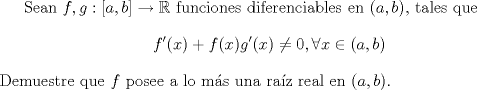 TEX: Sean $f,g:[a,b]\to \mathbb{R}$ funciones diferenciables en $(a,b)$, tales que $$f'(x)+f(x)g'(x)\not= 0,\forall x\in (a,b)$$ Demuestre que $f$ posee a lo ms una raz real en $(a,b)$.