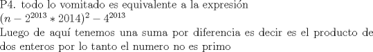 TEX: \noindent P4.  todo lo vomitado es equivalente a la expresin \\ $(n-2^{2013}*2014)^2-4^{2013}$ \\ Luego de aqu tenemos una suma por diferencia es decir es el producto de dos enteros por lo tanto el numero no es primo 