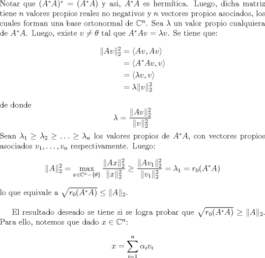 TEX: <br />\noindent Notar que $(A^{\ast}A)^{\ast}=(A^{\ast}A)$ y asi, $A^{\ast}A$ es hermtica. Luego, dicha matriz tiene $n$ valores propios reales no negativos y $n$ vectores propios asociados, los cuales forman una base ortonormal de $\mathbb{C}^n$. Sea $\lambda$ un valor propio cualquiera de $A^{\ast}A$. Luego, existe $v\neq \theta$ tal que $A^{\ast}Av=\lambda v$. Se tiene que:<br />\begin{align*}<br />\|Av\|_2^2&=\langle Av,Av\rangle\\<br />&=\langle A^{\ast}Av,v\rangle\\<br />&=\langle \lambda v,v\rangle\\<br />&=\lambda\|v\|_2^2<br />\end{align*}<br />de donde $$\lambda =  \frac{\|Av\|_2^2}{\|v\|_2^2}$$<br />Sean $\lambda_1\geq \lambda_2\geq \ldots\geq \lambda_n$ los valores propios de $A^{\ast}A$, con vectores propios asociados $v_1,\ldots,v_n$ respectivamente. Luego:<br />$$ \|A\|_2^2=\max_{x\in \mathbb{C}^n-\{\theta\}}\frac{\|Ax\|_2^2}{\|x\|_2^2}\geq \frac{\|Av_1\|_2^2}{\|v_1\|_2^2}=\lambda_1=r_0(A^{\ast}A)$$<br />lo que equivale a $\sqrt{r_0(A^{\ast}A)}\leq \|A\|_2$. \\<br /><br />El resultado deseado se tiene si se logra probar que $\sqrt{r_0(A^{\ast}A)}\geq \|A\|_2$. Para ello, notemos que dado $x\in \mathbb{C}^n$:<br />$$x=\sum_{i=1}^n\alpha_i v_i$$<br />