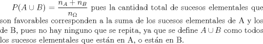 TEX: $P(A\cup B)=\dfrac{n_{A}+n_{B}}{n_{\Omega}}$ pues la cantidad total de sucesos elementales que son favorables corresponden a la suma de los sucesos elementales de A y los de B, pues no hay ninguno que se repita, ya que se define $A\cup B$ como todos los sucesos elementales que estn en A, o estn en B. 