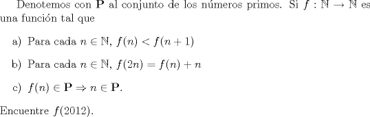 TEX:  Denotemos con $\mathbf{P}$ al conjunto de los nmeros primos. Si $f: \mathbb{N} \to \mathbb{N}$ es una funcin tal que<br />\begin{enumerate} \item[a)] Para cada $n \in \mathbb{N}$, $f(n) < f(n+1) $<br />\item[b)] Para cada $n \in \mathbb{N}$, $f(2n) = f(n)+n$<br />\item[c)] $f(n) \in \mathbf{P} \Rightarrow   n \in \mathbf{P}.$  <br />\end{enumerate}<br />Encuentre $f(2012)$.<br />