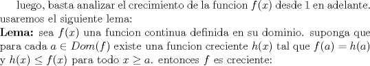 TEX: luego, basta analizar el crecimiento de la funcion $f(x)$ desde 1 en adelante. usaremos el siguiente lema:\\<br />\textbf{Lema:} sea $f(x)$ una funcion continua definida en su dominio. suponga que para cada $a \in Dom(f)$ existe una funcion creciente $h(x)$ tal que $f(a)=h(a)$ y $h(x) \leq f(x)$ para todo $x \geq a$. entonces $f$ es creciente: