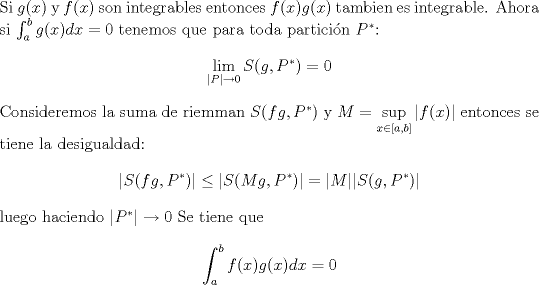 TEX: \noindent Si $g(x)$ y $f(x)$ son integrables entonces $f(x)g(x)$ tambien es integrable. Ahora si  $\int_{a}^b g(x)dx = 0 $ tenemos que para toda particin $P^*$:<br />$$ \lim_{|P| \to 0}S(g,P^*)=0$$<br />Consideremos la suma de riemman $ S(fg,P^*)$ y $\displaystyle M=\sup_{x \in [a,b]}|f(x)|$ entonces se tiene la desigualdad:<br />$$ | S(fg,P^*) | \leq |S(Mg,P^*)|=|M||S(g,P^*)|$$ luego haciendo $|P^*| \to 0 $<br />Se tiene que <br />$$ \int_{a}^b f(x)g(x)dx = 0 $$<br />