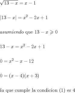 TEX: \[<br />\begin{gathered}<br />  \sqrt {13 - x}  = x - 1 \hfill \\<br />   \hfill \\<br />  \left| {13 - x} \right| = x^2  - 2x + 1 \hfill \\<br />   \hfill \\<br />  asumiendo{\text{ que }}13 - x \geqslant 0 \hfill \\<br />   \hfill \\<br />  13 - x = x^2  - 2x + 1 \hfill \\<br />   \hfill \\<br />  0 = x^2  - x - 12 \hfill \\<br />   \hfill \\<br />  0 = (x - 4)(x + 3) \hfill \\<br />   \hfill \\<br />  la{\text{ que cumple la condicion (1) es 4}} \hfill \\ <br />\end{gathered} <br />\]<br />