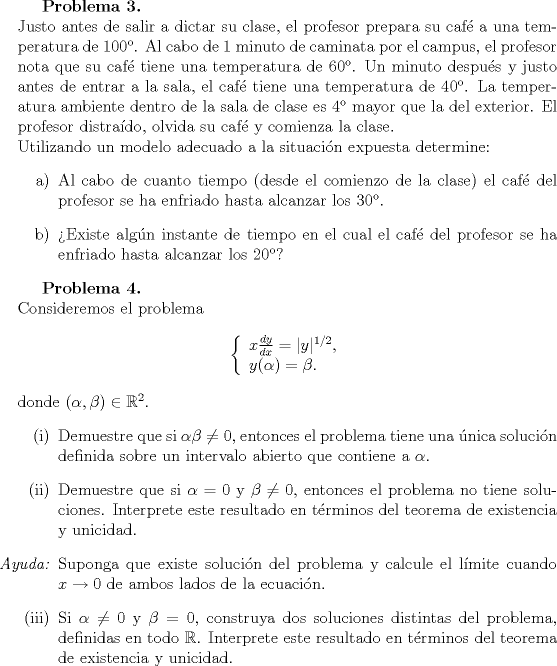 TEX: \textbf{Problema 3.}\\<br />Justo antes de salir a dictar su clase, el profesor prepara su caf a una temperatura de 100. Al cabo de 1 minuto de caminata por el campus, el profesor nota que su caf tiene una temperatura de 60. Un minuto despus y justo antes de entrar a la sala, el caf tiene una temperatura de 40. La temperatura ambiente dentro de la sala de clase es 4 mayor que la del exterior. El profesor distrado, olvida su caf y comienza la clase.\\<br />Utilizando un modelo adecuado a la situacin expuesta determine:<br />\begin{itemize}<br />\item[a)] Al cabo de cuanto tiempo (desde el comienzo de la clase) el caf del profesor se ha enfriado hasta alcanzar los 30.<br />\item[b)] Existe algn instante de tiempo en el cual el caf del profesor se ha enfriado hasta alcanzar los 20?<br />\end{itemize}<br /><br />\textbf{Problema 4.}\\<br />Consideremos el problema<br />$$ \left\{ \begin{array}{l} x\frac{dy}{dx} = |y|^{1/2} , \\<br />y(\alpha) = \beta .\end{array}\right.$$<br />donde $(\alpha,\beta) \in \mathbb{R}^2$.<br />\begin{itemize}<br />\item[(i)] Demuestre que si $\alpha \beta \neq 0$, entonces el problema tiene una nica solucin definida sobre un intervalo abierto que contiene a $\alpha$.<br />\item[(ii)] Demuestre que si $\alpha = 0$ y $\beta \neq 0$, entonces el problema no tiene soluciones.<br />Interprete este resultado en trminos del teorema de existencia y unicidad.<br />\item[\emph{Ayuda:}] Suponga que existe solucin del problema y calcule el lmite cuando $x \to 0$ de ambos lados de la ecuacin.<br />\item[(iii)] Si $\alpha \neq 0$ y $\beta = 0$, construya dos soluciones distintas del problema, definidas en todo $\mathbb{R}$. Interprete este resultado en trminos del teorema de existencia y unicidad.<br /><br />\end{itemize}<br />