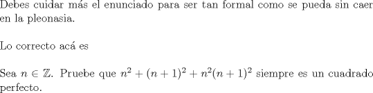 TEX: $ $\\<br />Debes cuidar m\'as el enunciado para ser tan formal como se pueda sin caer en la pleonasia.\\<br />$ $\\<br />Lo correcto ac\'a es \\<br />$ $\\<br />Sea $n\in\mathbb{Z}$. Pruebe que $n^{2}+(n+1)^{2}+n^{2}(n+1)^{2}$ siempre es un cuadrado perfecto.