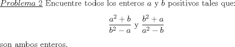 TEX: \noindent \underline{$Problema\ 2$} Encuentre todos los enteros $a$ y $b$ positivos tales que:<br />\begin{center}<br />$\dfrac{a^2+b}{b^2-a}$ y $\dfrac{b^2+a}{a^2-b}$<br />\end{center}<br />son ambos enteros.