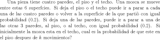 TEX: Una pieza tiene cuatro paredes, el piso y el techo. Una mosca se mueve entre estas $6$ superfcies. Si deja el piso o el techo puede ir a parar a cada una de las cuatro paredes o volver a la superficie de la que parti con igual probabilidad ($0.2$). Si deja una de las paredes, puede ir a parar a una de las otras $3$ paredes, al piso, o al techo, con igual probabilidad ($0.2$). Si inicialmente la mosca esta en el techo, cual es la probabilidad de que este en el piso despues de $k$ movimientos?