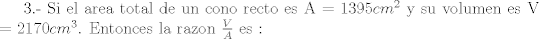 TEX: 3.- Si el area total de un cono recto es  A = 1395$cm^{2}$ y su volumen es V = 2170$cm^{3}$. Entonces la razon $\frac{V}{A}$ es :