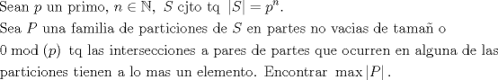 TEX: $$\begin{gathered}<br />  {\text{Sean }}p{\text{ un primo, }}n \in \mathbb{N},{\text{ }}S{\text{ cjto tq }}\left| S \right| = {p^n}.{\text{ }} \hfill \\<br />  {\text{Sea }}P{\text{ una familia de particiones de }}S{\text{ en partes no vacias de tama\~n o }} \hfill \\<br />  0\bmod \left( p \right){\text{ tq las intersecciones a pares de partes que ocurren en alguna de las}} \hfill \\<br />  {\text{particiones  tienen a lo mas un elemento. Encontrar }}\max \left| P \right|. \hfill \\ <br />\end{gathered}$$