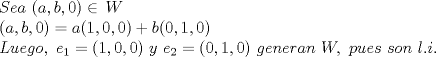 TEX: % MathType!MTEF!2!1!+-<br />% feaagyart1ev2aaatCvAUfeBSjuyZL2yd9gzLbvyNv2CaerbuLwBLn<br />% hiov2DGi1BTfMBaeXatLxBI9gBaerbd9wDYLwzYbItLDharqqtubsr<br />% 4rNCHbGeaGqiVu0Je9sqqrpepC0xbbL8F4rqqrFfpeea0xe9Lq-Jc9<br />% vqaqpepm0xbba9pwe9Q8fs0-yqaqpepae9pg0FirpepeKkFr0xfr-x<br />% fr-xb9adbaqaaeGaciGaaiaabeqaamaabaabaaGceaqabeaacaWGtb<br />% GaamyzaiaadggacaaMc8UaaGPaVlaacIcacaWGHbGaaiilaiaadkga<br />% caGGSaGaaGimaiaacMcacqGHiiIZcaaMc8Uaam4vaaqaaiaacIcaca<br />% WGHbGaaiilaiaadkgacaGGSaGaaGimaiaacMcacqGH9aqpcaWGHbGa<br />% aiikaiaaigdacaGGSaGaaGimaiaacYcacaaIWaGaaiykaiabgUcaRi<br />% aadkgacaGGOaGaaGimaiaacYcacaaIXaGaaiilaiaaicdacaGGPaaa<br />% baGaamitaiaadwhacaWGLbGaam4zaiaad+gacaGGSaGaaGPaVlaayk<br />% W7caWGLbWaaSbaaSqaaiaaigdaaeqaaOGaeyypa0Jaaiikaiaaigda<br />% caGGSaGaaGimaiaacYcacaaIWaGaaiykaiaaykW7caaMc8UaamyEai<br />% aaykW7caaMc8UaamyzamaaBaaaleaacaaIYaaabeaakiabg2da9iaa<br />% cIcacaaIWaGaaiilaiaaigdacaGGSaGaaGimaiaacMcacaaMc8UaaG<br />% PaVlaadEgacaWGLbGaamOBaiaadwgacaWGYbGaamyyaiaad6gacaaM<br />% c8UaaGPaVlaadEfacaGGSaGaaGPaVlaaykW7caWGWbGaamyDaiaadw<br />% gacaWGZbGaaGPaVlaaykW7caWGZbGaam4Baiaad6gacaaMc8UaaGPa<br />% VlaadYgacaGGUaGaamyAaiaac6caaaaa!9831!<br />\[\begin{array}{l}<br /> Sea\,\,(a,b,0) \in \,W \\ <br /> (a,b,0) = a(1,0,0) + b(0,1,0) \\ <br /> Luego,\,\,{e_1} = (1,0,0)\,\,y\,\,{e_2} = (0,1,0)\,\,generan\,\,W,\,\,pues\,\,son\,\,l.i. \\ <br /> \end{array}\]