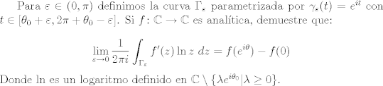 TEX: Para $\varepsilon \in (0,\pi)$ definimos la curva $\Gamma_\varepsilon$ parametrizada por $\gamma_\varepsilon (t) = e^{it}$ con $t\in [\theta_0 + \varepsilon , 2\pi + \theta_0 - \varepsilon]$. Si $f\colon \mathbb{C}\to\mathbb{C}$ es analtica, demuestre que:<br /><br />$$ \lim_{\varepsilon\to 0}{\frac{1}{2\pi i}}\int_{\Gamma_\varepsilon}{f'(z)\ln {z} \ dz} = f(e^{i\theta}) - f(0) $$ Donde $\ln$ es un logaritmo definido en $\mathbb{C}\setminus \{ \lambda e^{i\theta_0} | \lambda\geq 0 \}$.