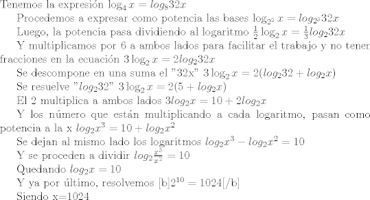 TEX: \noindent Tenemos la expresin $\log_4 x = log_8 32x $<br /><br />Procedemos a expresar como potencia las bases $\log_{2^2} x = log_{2^3} 32x $<br /><br />Luego, la potencia pasa dividiendo al logaritmo $\frac{1}{2}\log_{2} x = \frac{1}{3}log_{2} 32x $<br /><br />Y multiplicamos por 6 a ambos lados para facilitar el trabajo y no tener fracciones en la ecuacin  $3\log_{2} x = 2log_{2} 32x $<br /><br />Se descompone en una suma el "32x" $3\log_{2} x = 2(log_{2} 32 + log_{2} x) $<br /><br />Se resuelve "$log_{2} 32$" $3\log_{2} x = 2(5 + log_{2} x) $<br /><br />El 2 multiplica a ambos lados $3log_{2} x = 10 + 2log_{2} x $<br /><br />Y los nmero que estn multiplicando a cada logaritmo, pasan como potencia a la x <br />$log_{2} x^3 = 10 + log_{2} x^2 $<br /><br />Se dejan al mismo lado los logaritmos $log_{2} x^3  - log_{2} x^2 = 10 $<br /><br />Y se proceden a dividir $log_2 \frac{x^3}{x^2} = 10$<br /><br />Quedando $log_2 x = 10$<br /><br />Y ya por ltimo, resolvemos <b>$2^{10} = 1024$</b><br /><br />Siendo x=1024<br />